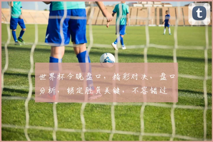 世界杯今晚盘口，精彩对决，盘口分析，锁定胜负关键，不容错过