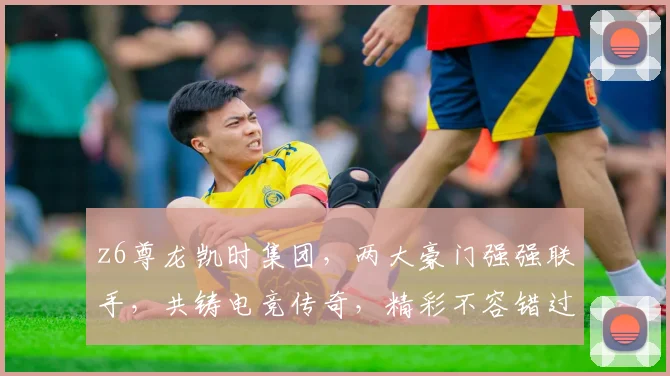 z6尊龙凯时集团，两大豪门强强联手，共铸电竞传奇，精彩不容错过